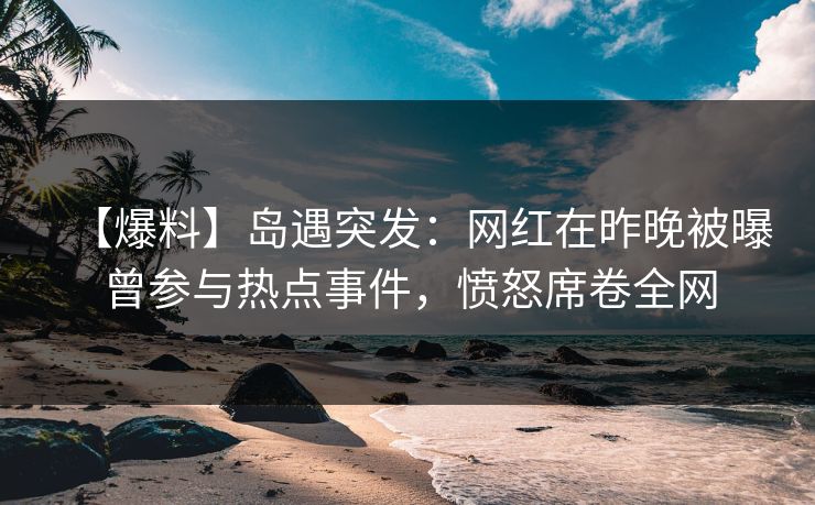 【爆料】岛遇突发：网红在昨晚被曝曾参与热点事件，愤怒席卷全网