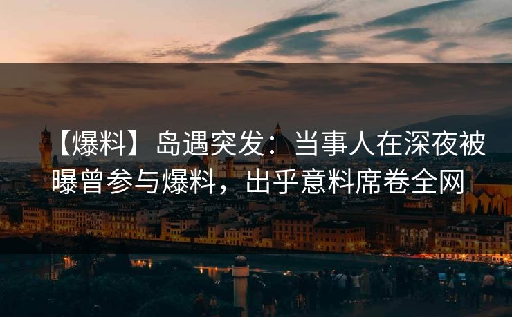 【爆料】岛遇突发：当事人在深夜被曝曾参与爆料，出乎意料席卷全网